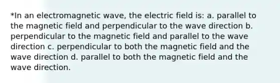 *In an electromagnetic wave, the electric field is: a. parallel to the magnetic field and perpendicular to the wave direction b. perpendicular to the magnetic field and parallel to the wave direction c. perpendicular to both the magnetic field and the wave direction d. parallel to both the magnetic field and the wave direction.