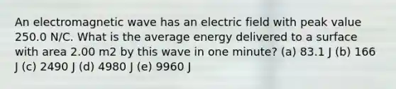 An electromagnetic wave has an electric field with peak value 250.0 N/C. What is the average energy delivered to a surface with area 2.00 m2 by this wave in one minute? (a) 83.1 J (b) 166 J (c) 2490 J (d) 4980 J (e) 9960 J