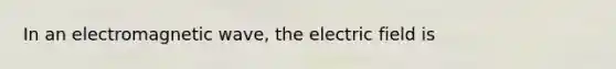 In an electromagnetic wave, the electric field is