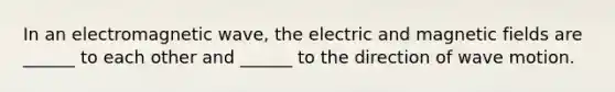 In an electromagnetic wave, the electric and magnetic fields are ______ to each other and ______ to the direction of wave motion.