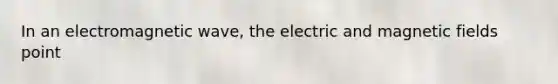 In an electromagnetic wave, the electric and magnetic fields point