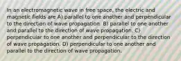 In an electromagnetic wave in free space, the electric and magnetic fields are A) parallel to one another and perpendicular to the direction of wave propagation. B) parallel to one another and parallel to the direction of wave propagation. C) perpendicular to one another and perpendicular to the direction of wave propagation. D) perpendicular to one another and parallel to the direction of wave propagation.