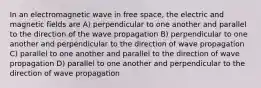 In an electromagnetic wave in free space, the electric and magnetic fields are A) perpendicular to one another and parallel to the direction of the wave propagation B) perpendicular to one another and perpendicular to the direction of wave propagation C) parallel to one another and parallel to the direction of wave propagation D) parallel to one another and perpendicular to the direction of wave propagation