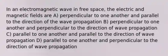 In an electromagnetic wave in free space, the electric and magnetic fields are A) perpendicular to one another and parallel to the direction of the wave propagation B) perpendicular to one another and perpendicular to the direction of wave propagation C) parallel to one another and parallel to the direction of wave propagation D) parallel to one another and perpendicular to the direction of wave propagation