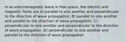 In an electromagnetic wave in free space, the electric and magnetic fields are A) parallel to one another and perpendicular to the direction of wave propagation. B) parallel to one another and parallel to the direction of wave propagation. C) perpendicular to one another and perpendicular to the direction of wave propagation. D) perpendicular to one another and parallel to the direction of wave propagation