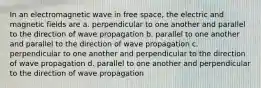 In an electromagnetic wave in free space, the electric and magnetic fields are a. perpendicular to one another and parallel to the direction of wave propagation b. parallel to one another and parallel to the direction of wave propagation c. perpendicular to one another and perpendicular to the direction of wave propagation d. parallel to one another and perpendicular to the direction of wave propagation