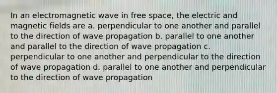 In an electromagnetic wave in free space, the electric and magnetic fields are a. perpendicular to one another and parallel to the direction of wave propagation b. parallel to one another and parallel to the direction of wave propagation c. perpendicular to one another and perpendicular to the direction of wave propagation d. parallel to one another and perpendicular to the direction of wave propagation