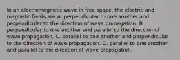 In an electromagnetic wave in free space, the electric and magnetic fields are A. perpendicular to one another and perpendicular to the direction of wave propagation. B. perpendicular to one another and parallel to the direction of wave propagation. C. parallel to one another and perpendicular to the direction of wave propagation. D. parallel to one another and parallel to the direction of wave propagation.