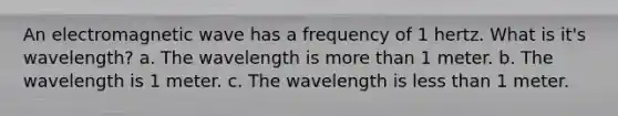 An electromagnetic wave has a frequency of 1 hertz. What is it's wavelength? a. The wavelength is more than 1 meter. b. The wavelength is 1 meter. c. The wavelength is less than 1 meter.