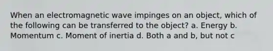 When an electromagnetic wave impinges on an object, which of the following can be transferred to the object? a. Energy b. Momentum c. Moment of inertia d. Both a and b, but not c