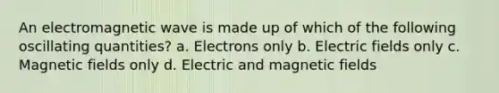 An electromagnetic wave is made up of which of the following oscillating quantities? a. Electrons only b. Electric fields only c. Magnetic fields only d. Electric and magnetic fields