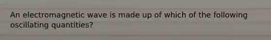 An electromagnetic wave is made up of which of the following oscillating quantities?