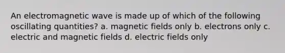 An electromagnetic wave is made up of which of the following oscillating quantities? a. magnetic fields only b. electrons only c. electric and magnetic fields d. electric fields only