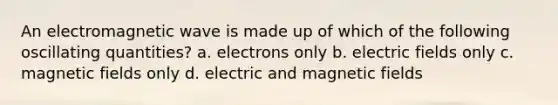 An electromagnetic wave is made up of which of the following oscillating quantities? a. electrons only b. electric fields only c. magnetic fields only d. electric and magnetic fields