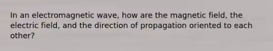 In an electromagnetic wave, how are the magnetic field, the electric field, and the direction of propagation oriented to each other?