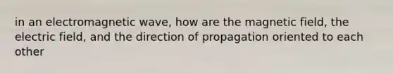 in an electromagnetic wave, how are the magnetic field, the electric field, and the direction of propagation oriented to each other