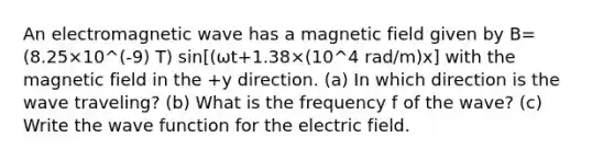 An electromagnetic wave has a magnetic field given by B=(8.25×10^(-9) T) sin[(ωt+1.38×(10^4 rad/m)x] with the magnetic field in the +y direction. (a) In which direction is the wave traveling? (b) What is the frequency f of the wave? (c) Write the wave function for the electric field.