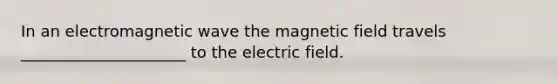 In an electromagnetic wave the magnetic field travels _____________________ to the electric field.