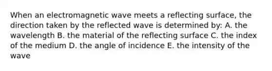 When an electromagnetic wave meets a reflecting surface, the direction taken by the reflected wave is determined by: A. the wavelength B. the material of the reflecting surface C. the index of the medium D. the angle of incidence E. the intensity of the wave