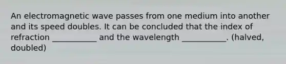 An electromagnetic wave passes from one medium into another and its speed doubles. It can be concluded that the index of refraction ___________ and the wavelength ___________. (halved, doubled)