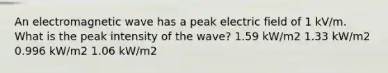 An electromagnetic wave has a peak electric field of 1 kV/m. What is the peak intensity of the wave? 1.59 kW/m2 1.33 kW/m2 0.996 kW/m2 1.06 kW/m2