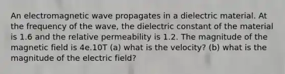 An electromagnetic wave propagates in a dielectric material. At the frequency of the wave, the dielectric constant of the material is 1.6 and the relative permeability is 1.2. The magnitude of the magnetic field is 4e.10T (a) what is the velocity? (b) what is the magnitude of the electric field?