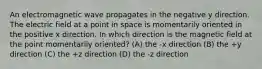 An electromagnetic wave propagates in the negative y direction. The electric field at a point in space is momentarily oriented in the positive x direction. In which direction is the magnetic field at the point momentarily oriented? (A) the -x direction (B) the +y direction (C) the +z direction (D) the -z direction