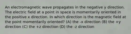 An electromagnetic wave propagates in the negative y direction. The electric field at a point in space is momentarily oriented in the positive x direction. In which direction is the magnetic field at the point momentarily oriented? (A) the -x direction (B) the +y direction (C) the +z direction (D) the -z direction