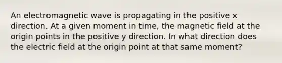 An electromagnetic wave is propagating in the positive x direction. At a given moment in time, the magnetic field at the origin points in the positive y direction. In what direction does the electric field at the origin point at that same moment?