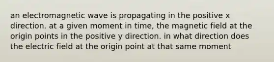 an electromagnetic wave is propagating in the positive x direction. at a given moment in time, the magnetic field at the origin points in the positive y direction. in what direction does the electric field at the origin point at that same moment