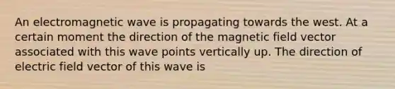 An electromagnetic wave is propagating towards the west. At a certain moment the direction of the magnetic field vector associated with this wave points vertically up. The direction of electric field vector of this wave is