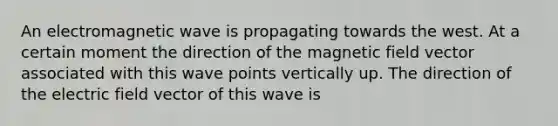 An electromagnetic wave is propagating towards the west. At a certain moment the direction of the magnetic field vector associated with this wave points vertically up. The direction of the electric field vector of this wave is