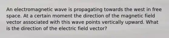 An electromagnetic wave is propagating towards the west in free space. At a certain moment the direction of the magnetic field vector associated with this wave points vertically upward. What is the direction of the electric field vector?