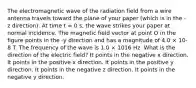 The electromagnetic wave of the radiation field from a wire antenna travels toward the plane of your paper (which is in the -z direction). At time t = 0 s, the wave strikes your paper at normal incidence. The magnetic field vector at point O in the figure points in the -y direction and has a magnitude of 4.0 × 10-8 T. The frequency of the wave is 1.0 × 1016 Hz. What is the direction of the electric field? It points in the negative x direction. It points in the positive x direction. It points in the positive y direction. It points in the negative z direction. It points in the negative y direction.