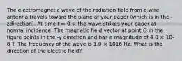 The electromagnetic wave of the radiation field from a wire antenna travels toward the plane of your paper (which is in the -zdirection). At time t = 0 s, the wave strikes your paper at normal incidence. The magnetic field vector at point O in the figure points in the -y direction and has a magnitude of 4.0 × 10-8 T. The frequency of the wave is 1.0 × 1016 Hz. What is the direction of the electric field?