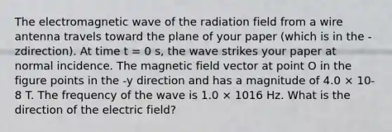 The electromagnetic wave of the radiation field from a wire antenna travels toward the plane of your paper (which is in the -zdirection). At time t = 0 s, the wave strikes your paper at normal incidence. The magnetic field vector at point O in the figure points in the -y direction and has a magnitude of 4.0 × 10-8 T. The frequency of the wave is 1.0 × 1016 Hz. What is the direction of the electric field?