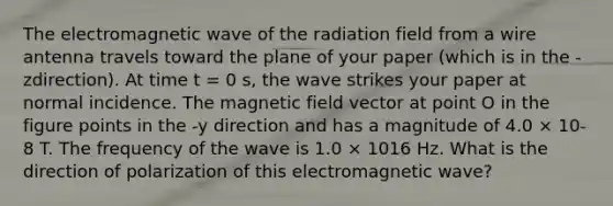 The electromagnetic wave of the radiation field from a wire antenna travels toward the plane of your paper (which is in the -zdirection). At time t = 0 s, the wave strikes your paper at normal incidence. The magnetic field vector at point O in the figure points in the -y direction and has a magnitude of 4.0 × 10-8 T. The frequency of the wave is 1.0 × 1016 Hz. What is the direction of polarization of this electromagnetic wave?