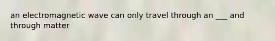 an electromagnetic wave can only travel through an ___ and through matter