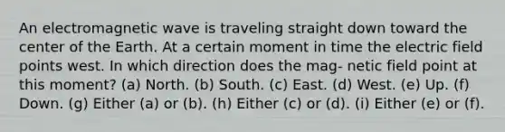 An electromagnetic wave is traveling straight down toward the center of the Earth. At a certain moment in time the electric field points west. In which direction does the mag- netic field point at this moment? (a) North. (b) South. (c) East. (d) West. (e) Up. (f) Down. (g) Either (a) or (b). (h) Either (c) or (d). (i) Either (e) or (f).