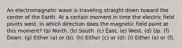 An electromagnetic wave is traveling straight down toward the center of the Earth. At a certain moment in time the electric field points west. In which direction does the magnetic field point at this moment? (a) North. (b) South. (c) East. (e) West. (d) Up. (f) Down. (g) Either (a) or (b). (h) Either (c) or (d). (i) Either (e) or (f).