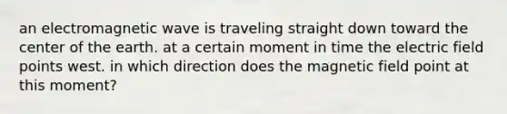 an electromagnetic wave is traveling straight down toward the center of the earth. at a certain moment in time the electric field points west. in which direction does the magnetic field point at this moment?