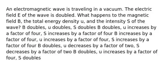 An electromagnetic wave is traveling in a vacuum. The electric field E of the wave is doubled. What happens to the magnetic field B, the total energy density u, and the intensity S of the wave? B doubles, u doubles, S doubles B doubles, u increases by a factor of four, S increases by a factor of four B increases by a factor of four, u increases by a factor of four, S increases by a factor of four B doubles, u decreases by a factor of two, S decreases by a factor of two B doubles, u increases by a factor of four, S doubles