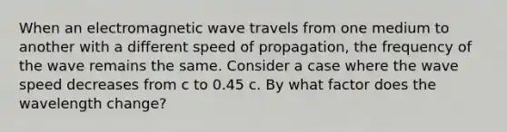 When an electromagnetic wave travels from one medium to another with a different speed of propagation, the frequency of the wave remains the same. Consider a case where the wave speed decreases from c to 0.45 c. By what factor does the wavelength change?