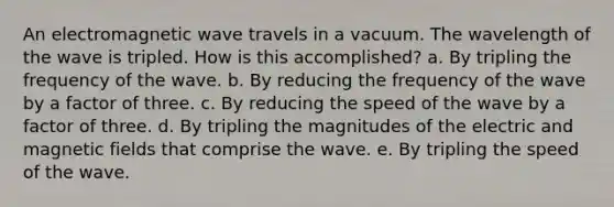 An electromagnetic wave travels in a vacuum. The wavelength of the wave is tripled. How is this accomplished? a. By tripling the frequency of the wave. b. By reducing the frequency of the wave by a factor of three. c. By reducing the speed of the wave by a factor of three. d. By tripling the magnitudes of the electric and magnetic fields that comprise the wave. e. By tripling the speed of the wave.