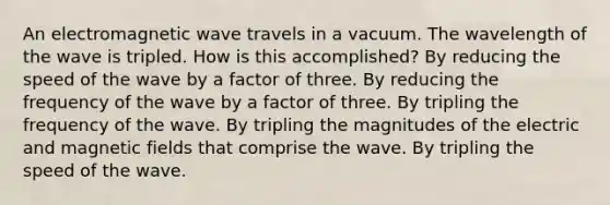 An electromagnetic wave travels in a vacuum. The wavelength of the wave is tripled. How is this accomplished? By reducing the speed of the wave by a factor of three. By reducing the frequency of the wave by a factor of three. By tripling the frequency of the wave. By tripling the magnitudes of the electric and <a href='https://www.questionai.com/knowledge/kqorUT4tK2-magnetic-fields' class='anchor-knowledge'>magnetic fields</a> that comprise the wave. By tripling the speed of the wave.