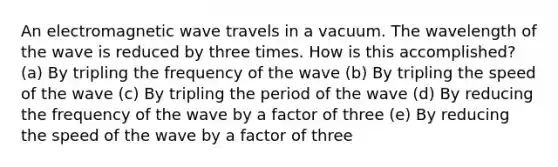 An electromagnetic wave travels in a vacuum. The wavelength of the wave is reduced by three times. How is this accomplished? (a) By tripling the frequency of the wave (b) By tripling the speed of the wave (c) By tripling the period of the wave (d) By reducing the frequency of the wave by a factor of three (e) By reducing the speed of the wave by a factor of three