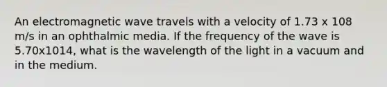 An electromagnetic wave travels with a velocity of 1.73 x 108 m/s in an ophthalmic media. If the frequency of the wave is 5.70x1014, what is the wavelength of the light in a vacuum and in the medium.