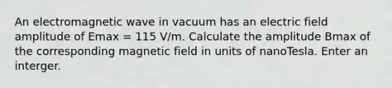 An electromagnetic wave in vacuum has an electric field amplitude of Emax = 115 V/m. Calculate the amplitude Bmax of the corresponding magnetic field in units of nanoTesla. Enter an interger.