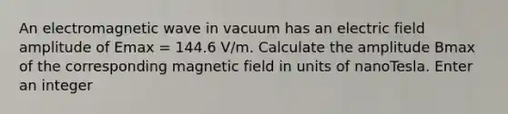 An electromagnetic wave in vacuum has an electric field amplitude of Emax = 144.6 V/m. Calculate the amplitude Bmax of the corresponding magnetic field in units of nanoTesla. Enter an integer