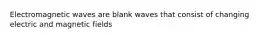 Electromagnetic waves are blank waves that consist of changing electric and magnetic fields